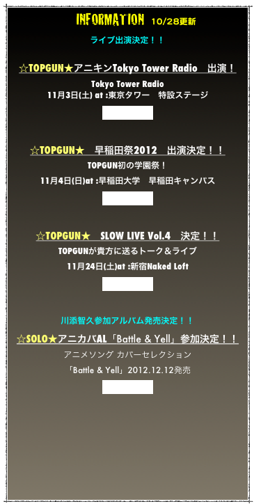 　INFORMATION  10/28更新
ライブ出演決定！！

☆TOPGUN★アニキンTokyo Tower Radio　出演！
Tokyo Tower Radio
11月3日(土) at :東京タワー　特設ステージ
詳細はコチラ


☆TOPGUN★　早稲田祭2012　出演決定！！
TOPGUN初の学園祭！
11月4日(日)at :早稲田大学　早稲田キャンパス
詳細はコチラ


☆TOPGUN★　SLOW LIVE Vol.4　決定！！
TOPGUNが貴方に送るトーク＆ライブ
11月24日(土)at :新宿Naked Loft
詳細はコチラ


川添智久参加アルバム発売決定！！
☆SOLO★アニカバAL「Battle & Yell」参加決定！！
アニメソング カバーセレクション
「Battle & Yell」2012.12.12発売
詳細はコチラ

