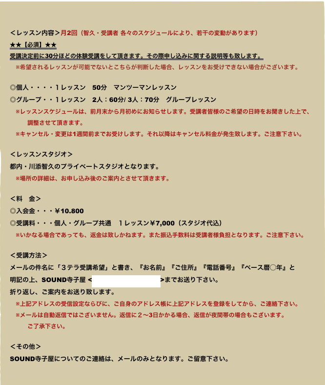 

＜レッスン内容＞月2回（智久・受講者 各々のスケジュールにより、若干の変動があります）
★★【必須】★★
受講決定前に30分ほどの体験受講をして頂きます。その際申し込みに関する説明等も致します。
　※希望されるレッスンが可能でないとこちらが判断した場合、レッスンをお受けできない場合がございます。
◎個人・・・・１レッスン　50分　マンツーマンレッスン◎グループ・・１レッスン　2人：60分/ 3人：70分　グループレッスン
　※レッスンスケジュールは、前月末から月初めにお知らせします。受講者皆様のご希望の日時をお聞きした上で、
　　　調整させて頂きます。　※キャンセル・変更は1週間前までお受けします。それ以降はキャンセル料金が発生致します。ご注意下さい。

＜レッスンスタジオ＞都内・川添智久のプライベートスタジオとなります。
　※場所の詳細は、お申し込み後のご案内とさせて頂きます。

＜料　金＞◎入会金・・・￥10.800◎受講料・・・個人・グループ共通　１レッスン￥7,000（スタジオ代込）
　※いかなる場合であっても、返金は致しかねます。また振込手数料は受講者様負担となります。ご注意下さい。

＜受講方法＞メールの件名に「３テラ受講希望」と書き、『お名前』『ご住所』『電話番号』『ベース暦◯年』と
明記の上、SOUND寺子屋 <bys.rico@gmail.com>までお送り下さい。
折り返し、ご案内をお送り致します。
　※上記アドレスの受信設定ならびに、ご自身のアドレス帳に上記アドレスを登録をしてから、ご連絡下さい。　※メールは自動返信ではございません。返信に２〜3日かかる場合、返信が夜間帯の場合もございます。
　　　ご了承下さい。

＜その他＞SOUND寺子屋についてのご連絡は、メールのみとなります。ご留意下さい。
